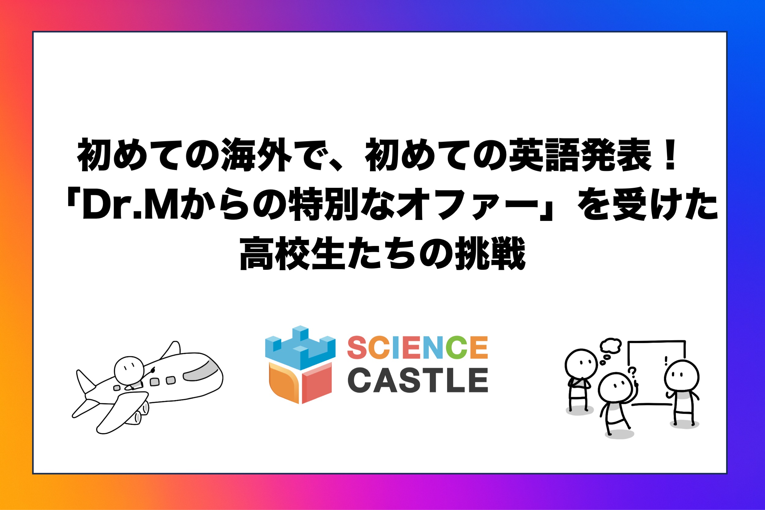 初めての海外で、初めての英語発表！「Dr.Mからの特別なオファー」を受けた高校生たちの挑戦